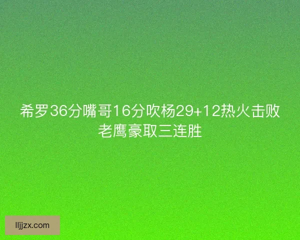 希罗36分嘴哥16分吹杨29+12热火击败老鹰豪取三连胜