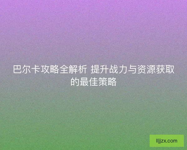 巴尔卡攻略全解析 提升战力与资源获取的最佳策略